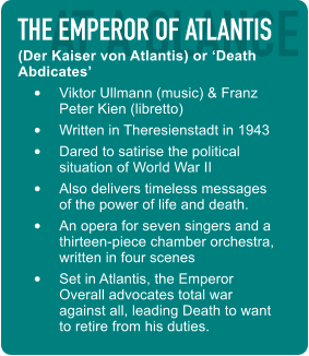 AT A GLANCE THE EMPEROR OF ATLANTIS (Der Kaiser von Atlantis) or ‘Death Abdicates’ •  Viktor Ullmann (music) & Franz Peter Kien (libretto) •  Written in Theresienstadt in 1943 •  Dared to satirise the political situation of World War II •  Also delivers timeless messages of the power of life and death. •  An opera for seven singers and a thirteen-piece chamber orchestra, written in four scenes •  Set in Atlantis, the Emperor Overall advocates total war against all, leading Death to want to retire from his duties.
